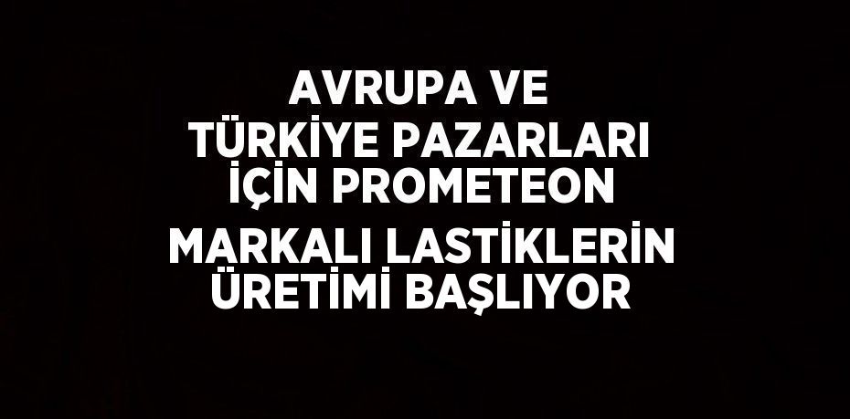 AVRUPA VE TÜRKİYE PAZARLARI İÇİN PROMETEON MARKALI LASTİKLERİN ÜRETİMİ BAŞLIYOR