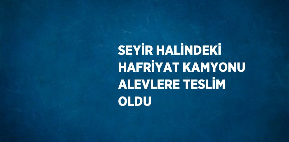 SEYİR HALİNDEKİ HAFRİYAT KAMYONU ALEVLERE TESLİM OLDU