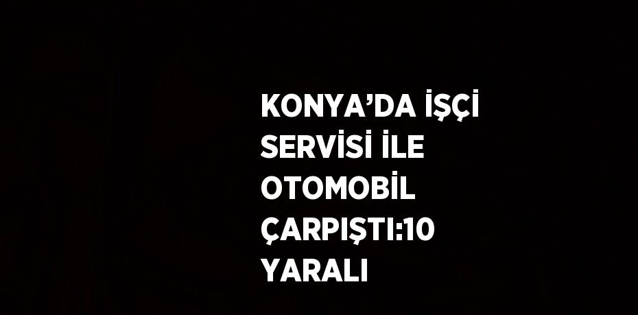 KONYA’DA İŞÇİ SERVİSİ İLE OTOMOBİL ÇARPIŞTI:10 YARALI