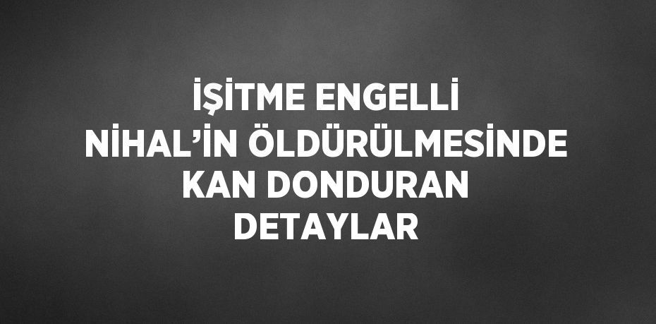 İŞİTME ENGELLİ NİHAL’İN ÖLDÜRÜLMESİNDE KAN DONDURAN DETAYLAR