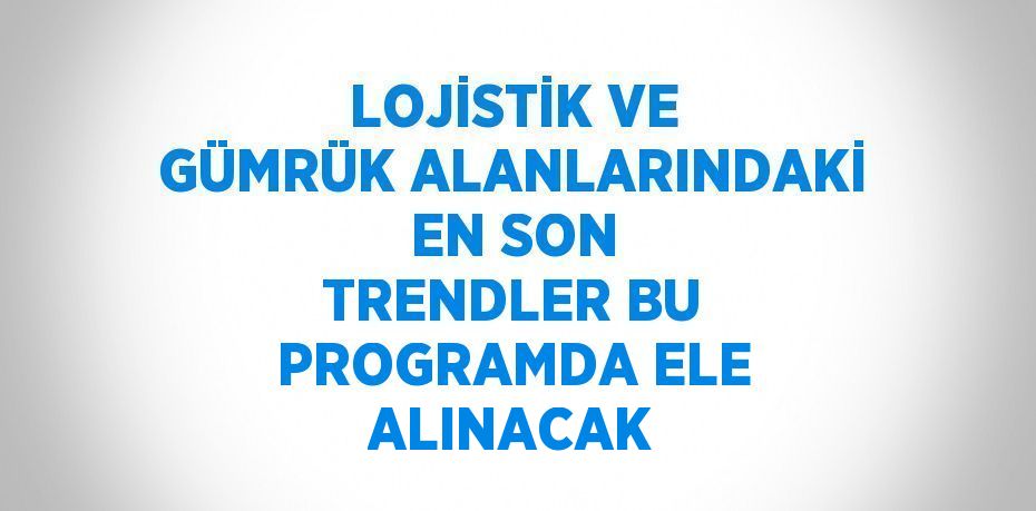 LOJİSTİK VE GÜMRÜK ALANLARINDAKİ EN SON TRENDLER BU PROGRAMDA ELE ALINACAK