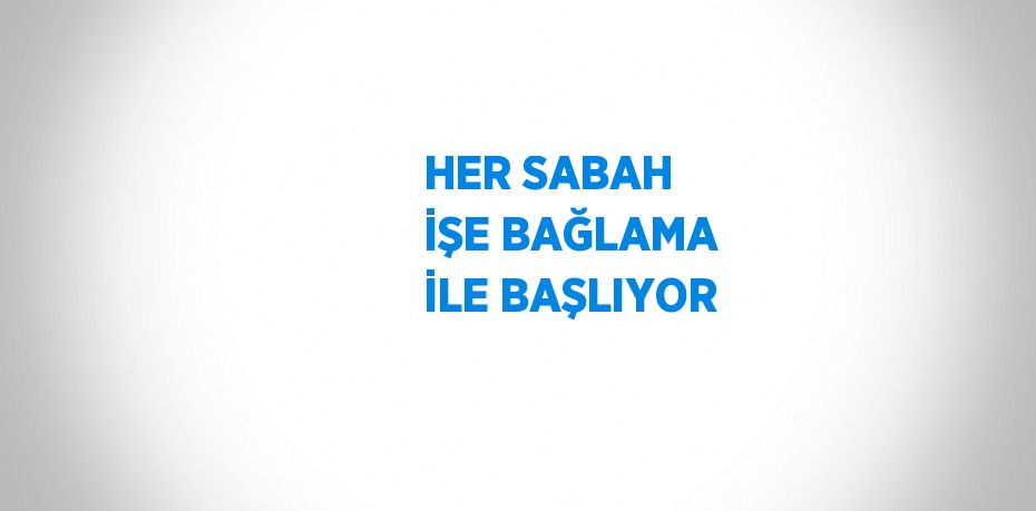 HER SABAH İŞE BAĞLAMA İLE BAŞLIYOR