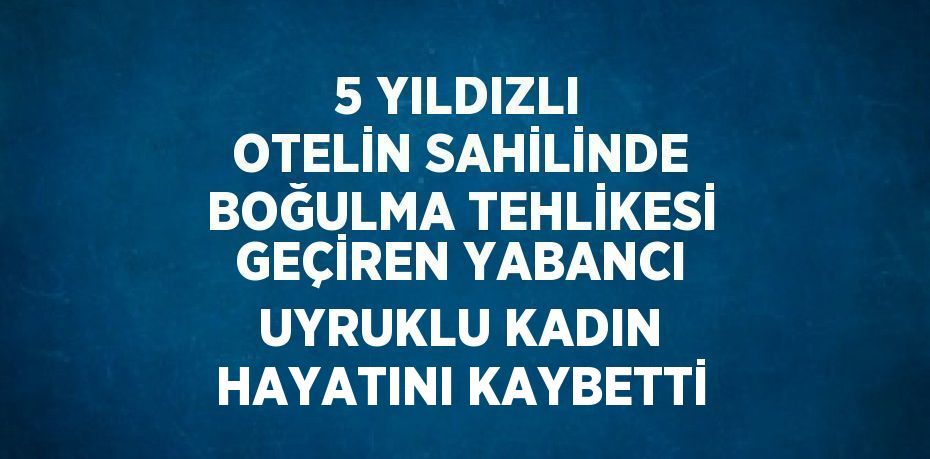 5 YILDIZLI OTELİN SAHİLİNDE BOĞULMA TEHLİKESİ GEÇİREN YABANCI UYRUKLU KADIN HAYATINI KAYBETTİ