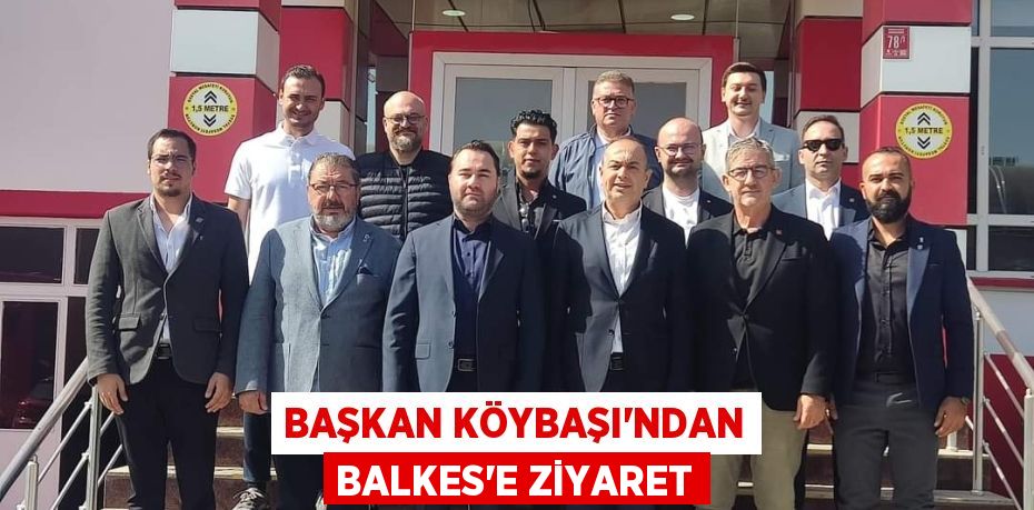 BAŞKAN KÖYBAŞI’NDAN BALKES’E ZİYARET