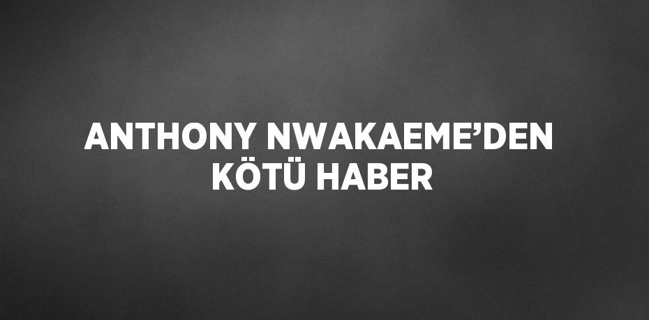 ANTHONY NWAKAEME’DEN KÖTÜ HABER