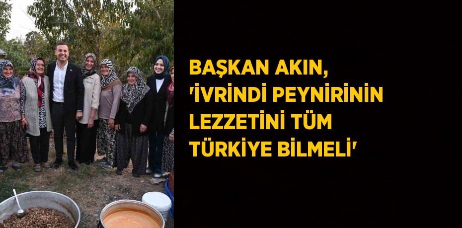 BAŞKAN AKIN, 'İVRİNDİ PEYNİRİNİN LEZZETİNİ TÜM TÜRKİYE BİLMELİ'