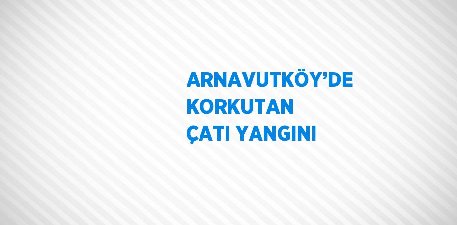 ARNAVUTKÖY’DE KORKUTAN ÇATI YANGINI