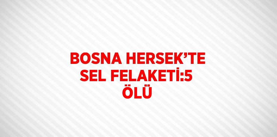 BOSNA HERSEK’TE SEL FELAKETİ:5 ÖLÜ