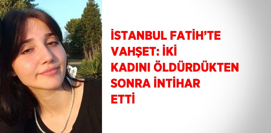 İSTANBUL FATİH’TE VAHŞET: İKİ KADINI ÖLDÜRDÜKTEN SONRA İNTİHAR ETTİ