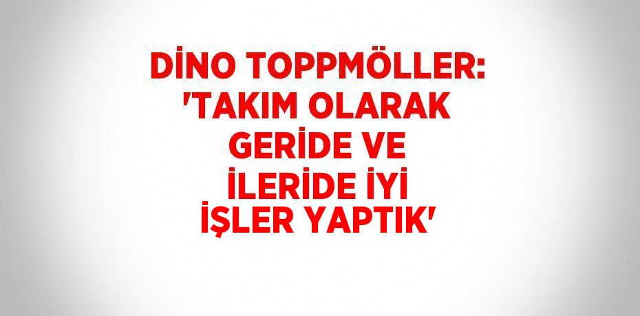 DİNO TOPPMÖLLER: 'TAKIM OLARAK GERİDE VE İLERİDE İYİ İŞLER YAPTIK'