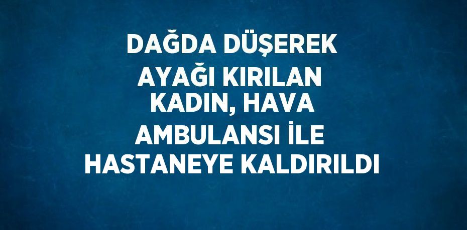 DAĞDA DÜŞEREK AYAĞI KIRILAN KADIN, HAVA AMBULANSI İLE HASTANEYE KALDIRILDI