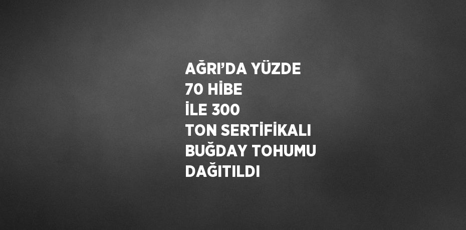 AĞRI’DA YÜZDE 70 HİBE İLE 300 TON SERTİFİKALI BUĞDAY TOHUMU DAĞITILDI