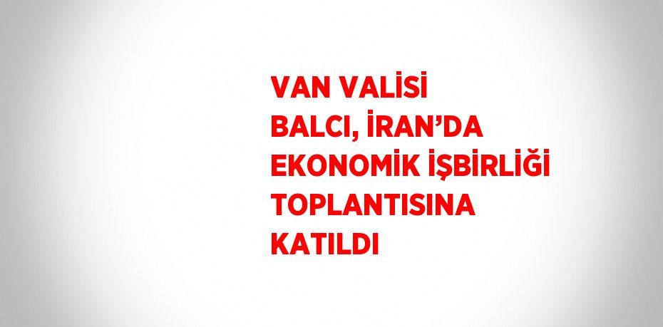 VAN VALİSİ BALCI, İRAN’DA EKONOMİK İŞBİRLİĞİ TOPLANTISINA KATILDI