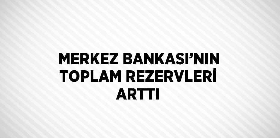 MERKEZ BANKASI’NIN TOPLAM REZERVLERİ ARTTI