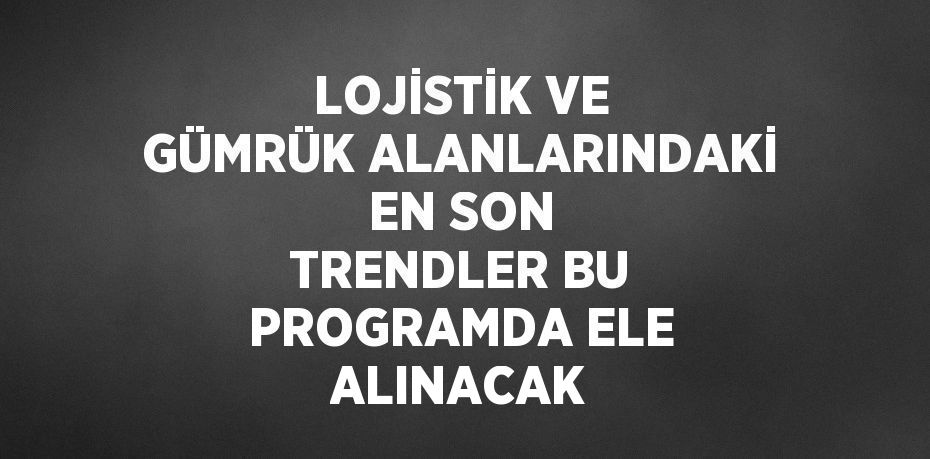 LOJİSTİK VE GÜMRÜK ALANLARINDAKİ EN SON TRENDLER BU PROGRAMDA ELE ALINACAK