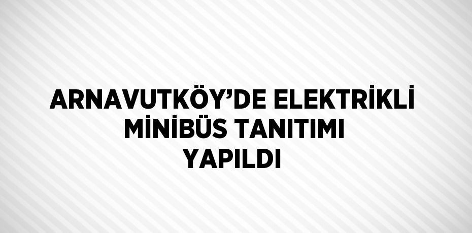 ARNAVUTKÖY’DE ELEKTRİKLİ MİNİBÜS TANITIMI YAPILDI