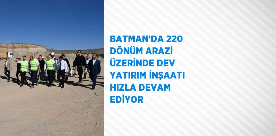 BATMAN’DA 220 DÖNÜM ARAZİ ÜZERİNDE DEV YATIRIM İNŞAATI HIZLA DEVAM EDİYOR