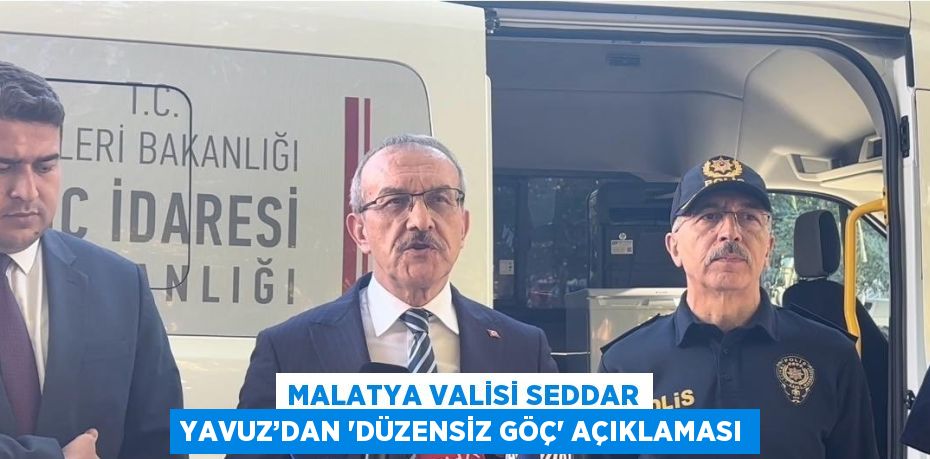 MALATYA VALİSİ SEDDAR YAVUZ’DAN 'DÜZENSİZ GÖÇ' AÇIKLAMASI