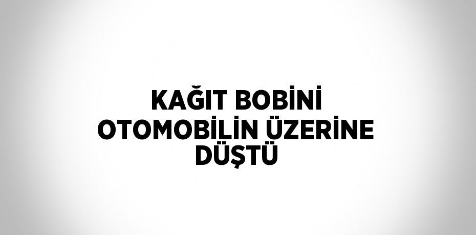 KAĞIT BOBİNİ OTOMOBİLİN ÜZERİNE DÜŞTÜ