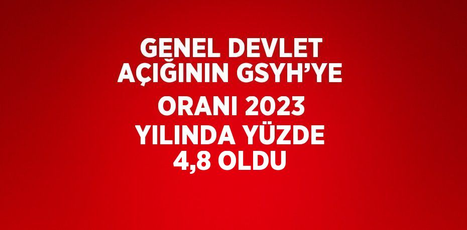 GENEL DEVLET AÇIĞININ GSYH’YE ORANI 2023 YILINDA YÜZDE 4,8 OLDU