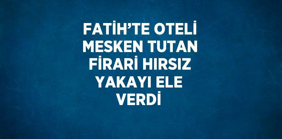 FATİH’TE OTELİ MESKEN TUTAN FİRARİ HIRSIZ YAKAYI ELE VERDİ