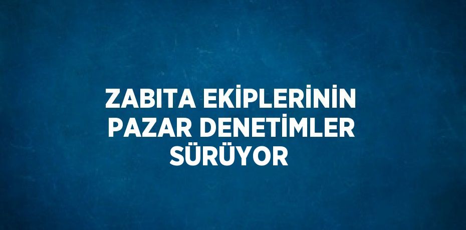 ZABITA EKİPLERİNİN PAZAR DENETİMLER SÜRÜYOR