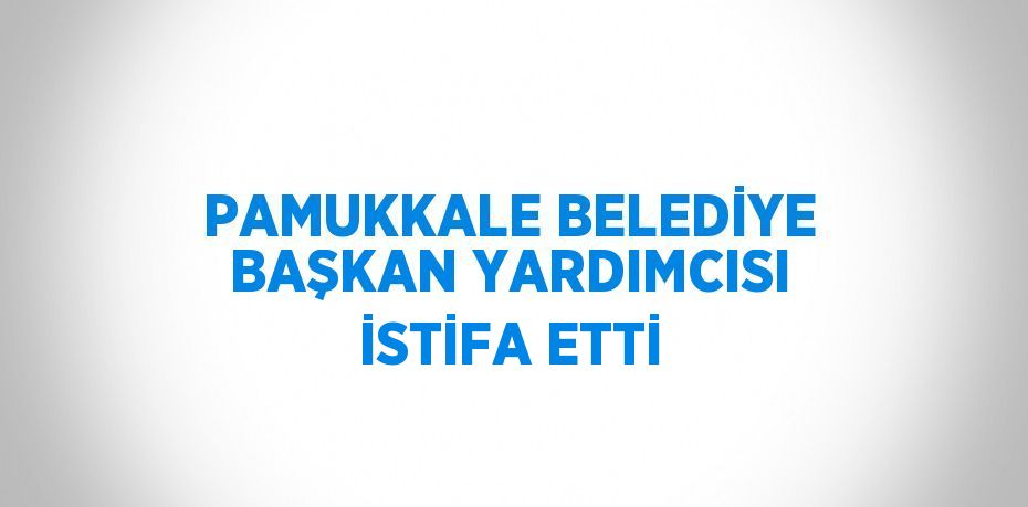 PAMUKKALE BELEDİYE BAŞKAN YARDIMCISI İSTİFA ETTİ