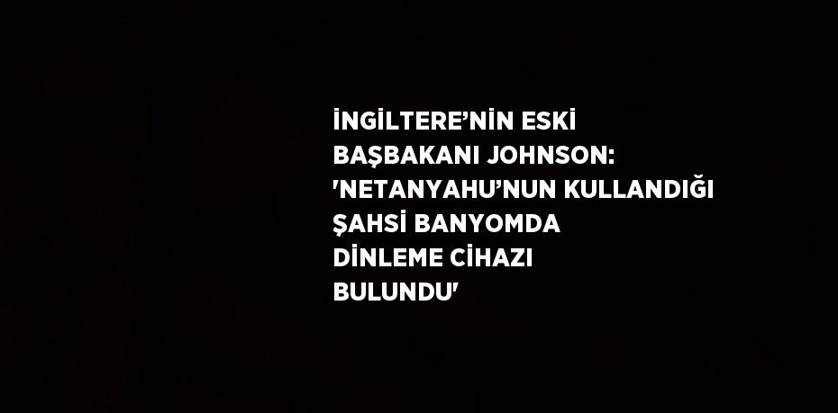 İNGİLTERE’NİN ESKİ BAŞBAKANI JOHNSON: 'NETANYAHU’NUN KULLANDIĞI ŞAHSİ BANYOMDA DİNLEME CİHAZI BULUNDU'