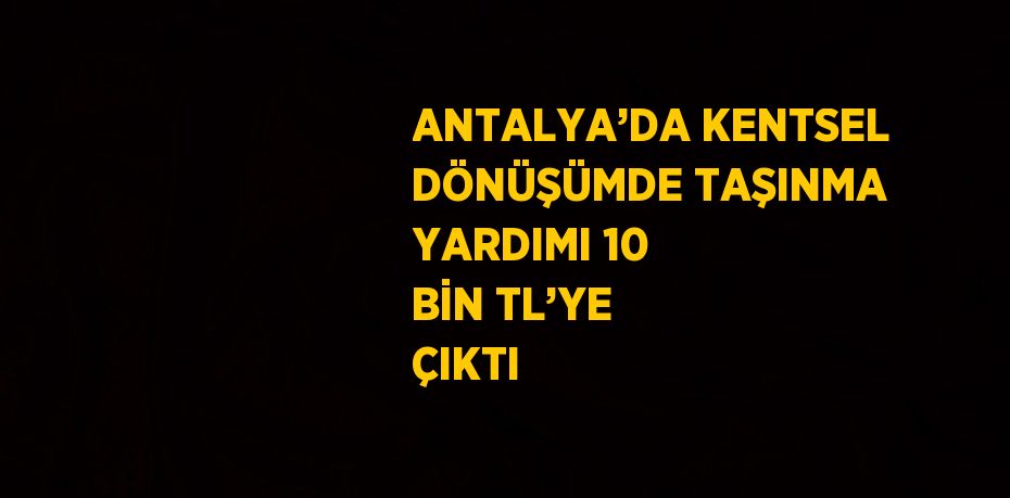 ANTALYA’DA KENTSEL DÖNÜŞÜMDE TAŞINMA YARDIMI 10 BİN TL’YE ÇIKTI