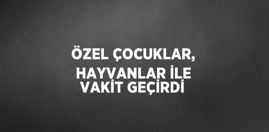 ÖZEL ÇOCUKLAR, HAYVANLAR İLE VAKİT GEÇİRDİ