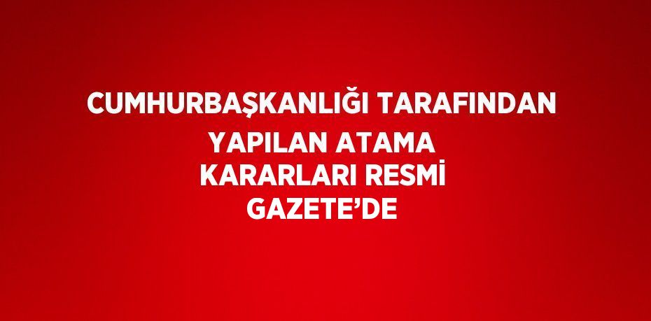 CUMHURBAŞKANLIĞI TARAFINDAN YAPILAN ATAMA KARARLARI RESMİ GAZETE’DE