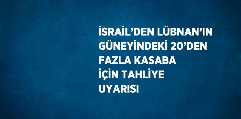 İSRAİL’DEN LÜBNAN’IN GÜNEYİNDEKİ 20’DEN FAZLA KASABA İÇİN TAHLİYE UYARISI