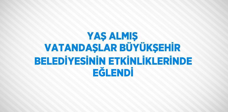 YAŞ ALMIŞ VATANDAŞLAR BÜYÜKŞEHİR BELEDİYESİNİN ETKİNLİKLERİNDE EĞLENDİ