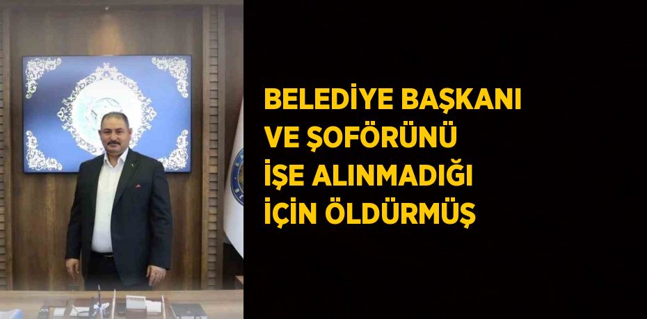 BELEDİYE BAŞKANI VE ŞOFÖRÜNÜ İŞE ALINMADIĞI İÇİN ÖLDÜRMÜŞ