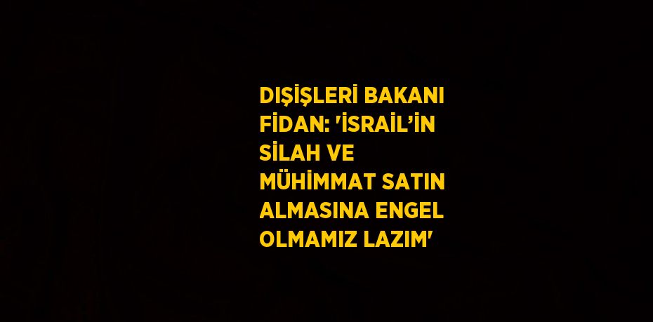 DIŞİŞLERİ BAKANI FİDAN: 'İSRAİL’İN SİLAH VE MÜHİMMAT SATIN ALMASINA ENGEL OLMAMIZ LAZIM'