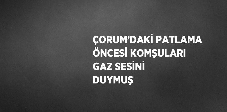 ÇORUM’DAKİ PATLAMA ÖNCESİ KOMŞULARI GAZ SESİNİ DUYMUŞ