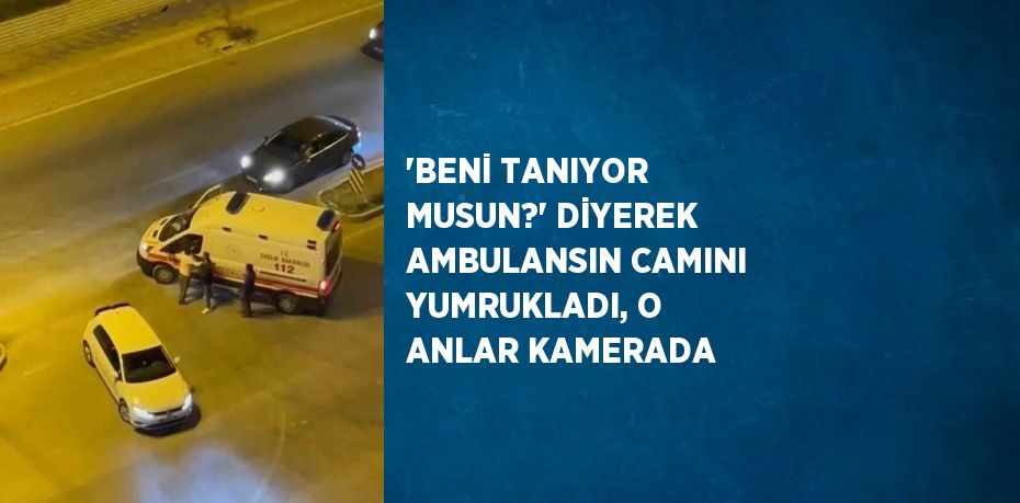 'BENİ TANIYOR MUSUN?' DİYEREK AMBULANSIN CAMINI YUMRUKLADI, O ANLAR KAMERADA