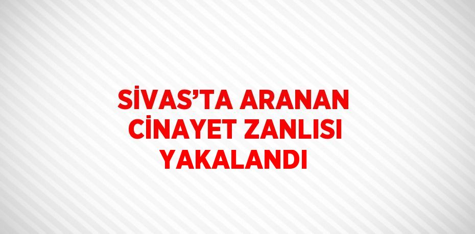 SİVAS’TA ARANAN CİNAYET ZANLISI YAKALANDI