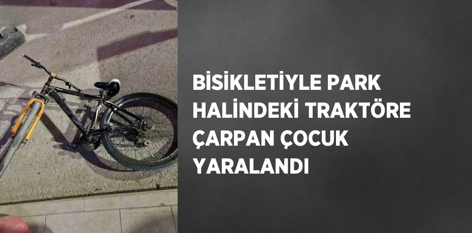 BİSİKLETİYLE PARK HALİNDEKİ TRAKTÖRE ÇARPAN ÇOCUK YARALANDI