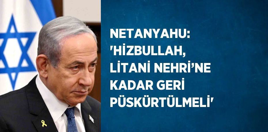 NETANYAHU: 'HİZBULLAH, LİTANİ NEHRİ’NE KADAR GERİ PÜSKÜRTÜLMELİ'