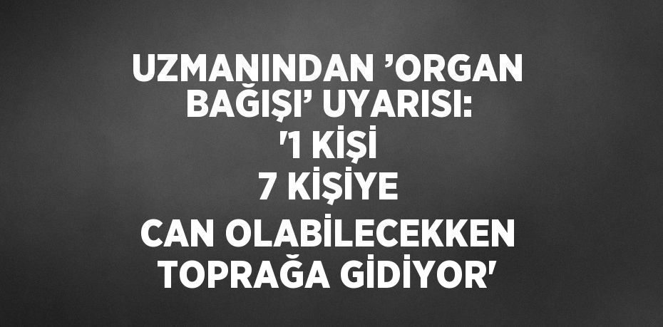 UZMANINDAN ’ORGAN BAĞIŞI’ UYARISI: '1 KİŞİ 7 KİŞİYE CAN OLABİLECEKKEN TOPRAĞA GİDİYOR'