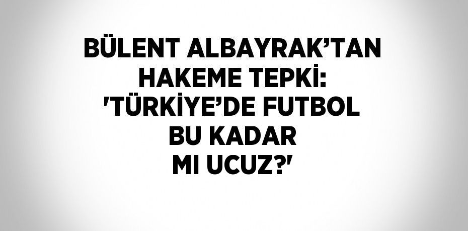 BÜLENT ALBAYRAK’TAN HAKEME TEPKİ: 'TÜRKİYE’DE FUTBOL BU KADAR MI UCUZ?'