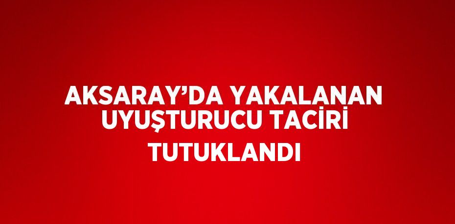 AKSARAY’DA YAKALANAN UYUŞTURUCU TACİRİ TUTUKLANDI