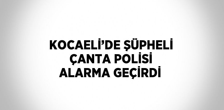 KOCAELİ’DE ŞÜPHELİ ÇANTA POLİSİ ALARMA GEÇİRDİ