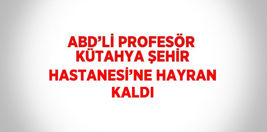 ABD’Lİ PROFESÖR KÜTAHYA ŞEHİR HASTANESİ’NE HAYRAN KALDI