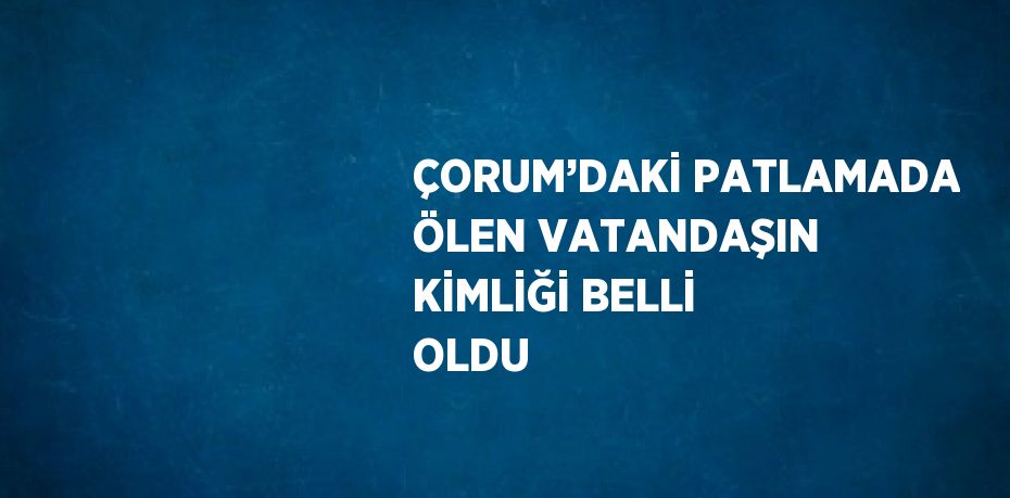 ÇORUM’DAKİ PATLAMADA ÖLEN VATANDAŞIN KİMLİĞİ BELLİ OLDU