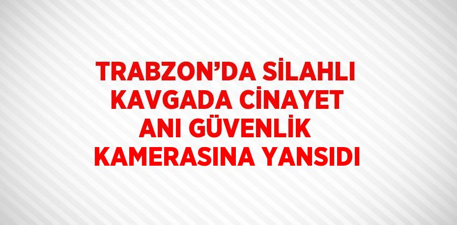 TRABZON’DA SİLAHLI KAVGADA CİNAYET ANI GÜVENLİK KAMERASINA YANSIDI