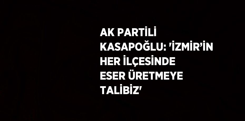 AK PARTİLİ KASAPOĞLU: 'İZMİR’İN HER İLÇESİNDE ESER ÜRETMEYE TALİBİZ'