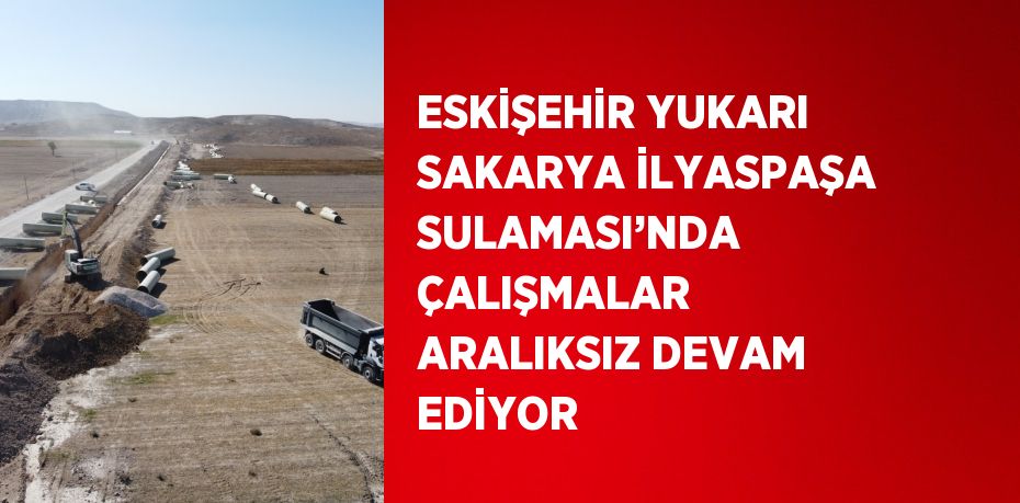 ESKİŞEHİR YUKARI SAKARYA İLYASPAŞA SULAMASI’NDA ÇALIŞMALAR ARALIKSIZ DEVAM EDİYOR