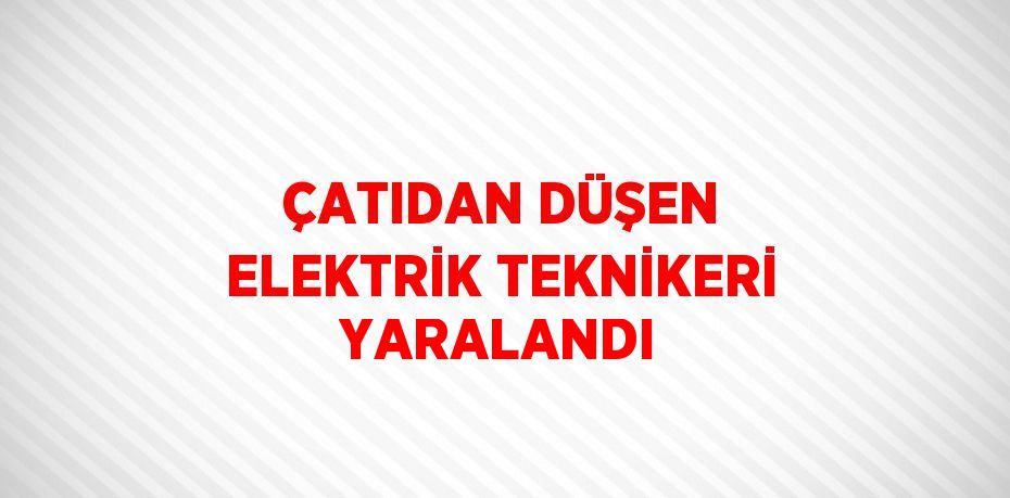 ÇATIDAN DÜŞEN ELEKTRİK TEKNİKERİ YARALANDI